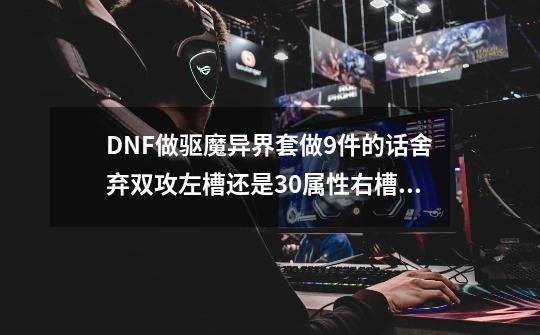 DNF做驱魔异界套做9件的话舍弃双攻左槽还是30属性右槽好？,dnf力驱异界套选择-第1张-游戏资讯-龙启网络