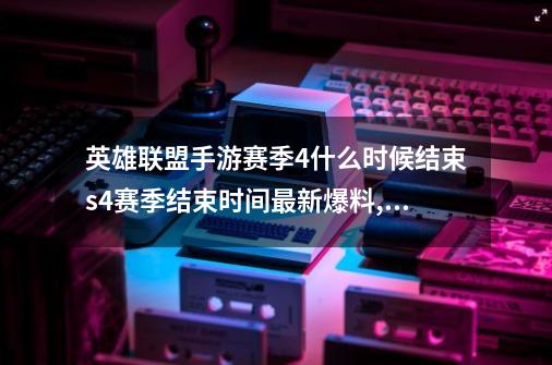 英雄联盟手游赛季4什么时候结束s4赛季结束时间最新爆料,英雄联盟s4开始时间-第1张-游戏资讯-龙启网络