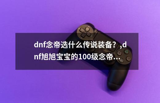 dnf念帝选什么传说装备？,dnf旭旭宝宝的100级念帝装备是什么-第1张-游戏资讯-龙启网络