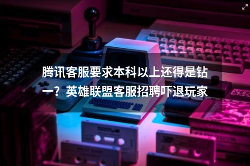 腾讯客服要求本科以上还得是钻一？英雄联盟客服招聘吓退玩家-第1张-游戏资讯-龙启网络