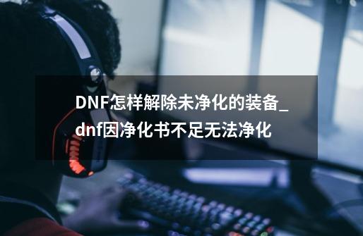 DNF怎样解除未净化的装备_dnf因净化书不足无法净化-第1张-游戏资讯-龙启网络