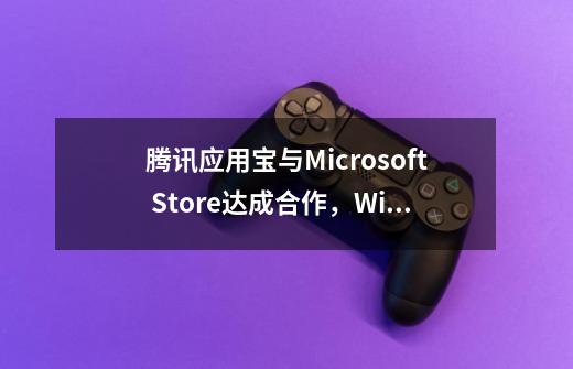 腾讯应用宝与Microsoft Store达成合作，Windows可直接运行移动应用-第1张-游戏资讯-龙启网络