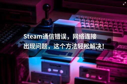 Steam通信错误，网络连接出现问题，这个方法轻松解决！-第1张-游戏资讯-龙启网络