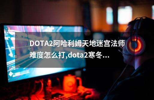 DOTA2阿哈利姆天地迷宫法师难度怎么打,dota2寒冬飞龙皮肤-第1张-游戏资讯-龙启网络