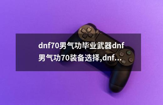 dnf70男气功毕业武器dnf男气功70装备选择,dnf男气功装备推荐-第1张-游戏资讯-龙启网络