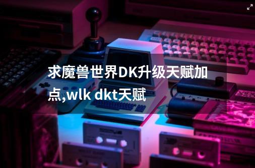 求魔兽世界DK升级天赋加点,wlk dkt天赋-第1张-游戏资讯-龙启网络