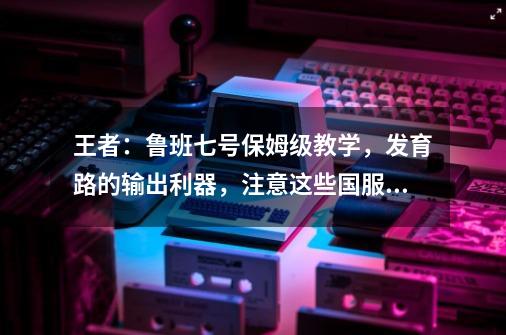 王者：鲁班七号保姆级教学，发育路的输出利器，注意这些国服技巧-第1张-游戏资讯-龙启网络