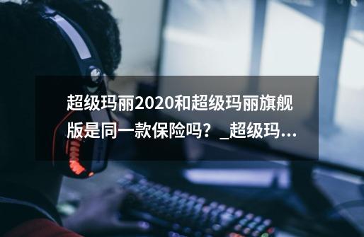 超级玛丽2020和超级玛丽旗舰版是同一款保险吗？_超级玛丽旗舰版正版多少钱-第1张-游戏资讯-龙启网络