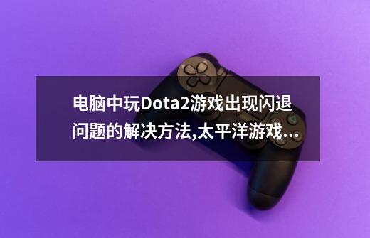 电脑中玩Dota2游戏出现闪退问题的解决方法,太平洋游戏dota2-第1张-游戏资讯-龙启网络