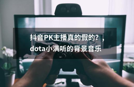 抖音PK主播真的假的？,dota小满听的背景音乐-第1张-游戏资讯-龙启网络