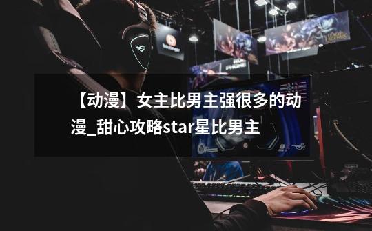 【动漫】女主比男主强很多的动漫_甜心攻略star星比男主-第1张-游戏资讯-龙启网络