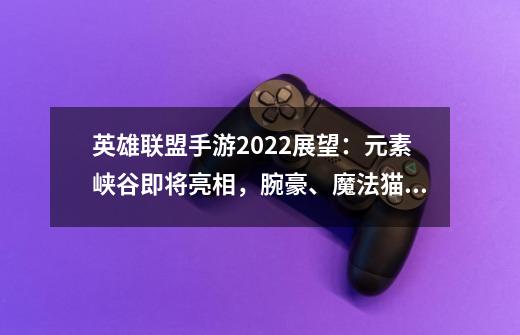 英雄联盟手游2022展望：元素峡谷即将亮相，腕豪、魔法猫咪等上线-第1张-游戏资讯-龙启网络