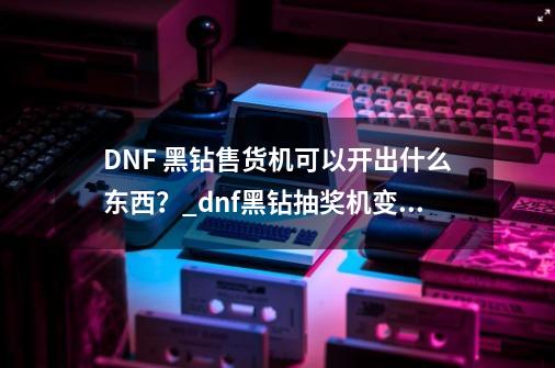 DNF 黑钻售货机可以开出什么东西？_dnf黑钻抽奖机变速-第1张-游戏资讯-龙启网络