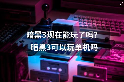 暗黑3现在能玩了吗？_暗黑3可以玩单机吗-第1张-游戏资讯-龙启网络