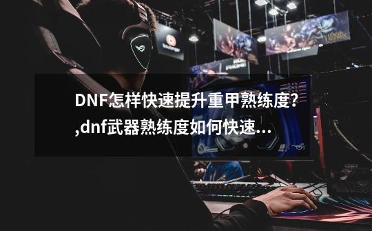 DNF怎样快速提升重甲熟练度？,dnf武器熟练度如何快速提升-第1张-游戏资讯-龙启网络