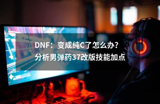 DNF：变成纯C了怎么办？分析男弹药3.7改版技能加点-第1张-游戏资讯-龙启网络