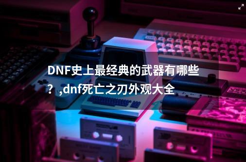 DNF史上最经典的武器有哪些？,dnf死亡之刃外观大全-第1张-游戏资讯-龙启网络