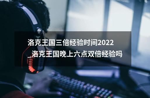 洛克王国三倍经验时间2022_洛克王国晚上六点双倍经验吗-第1张-游戏资讯-龙启网络