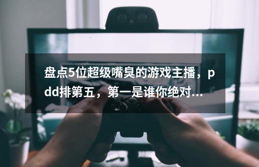 盘点5位超级嘴臭的游戏主播，pdd排第五，第一是谁你绝对想不到！-第1张-游戏资讯-龙启网络