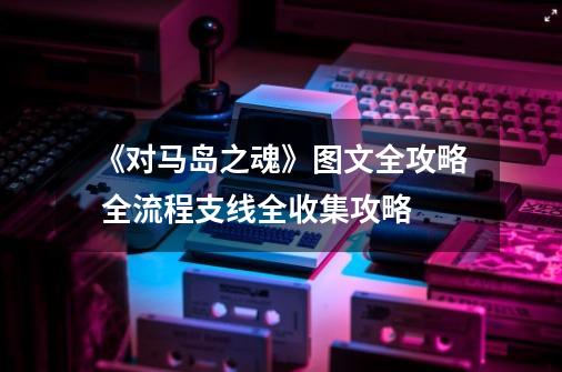 《对马岛之魂》图文全攻略 全流程支线全收集攻略-第1张-游戏资讯-龙启网络