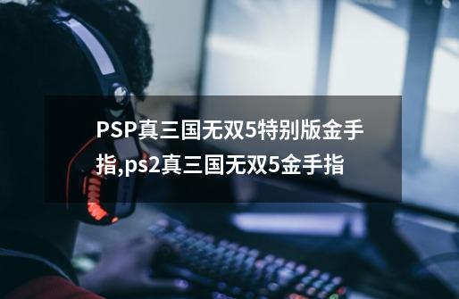 PSP真三国无双5特别版金手指,ps2真三国无双5金手指-第1张-游戏资讯-龙启网络