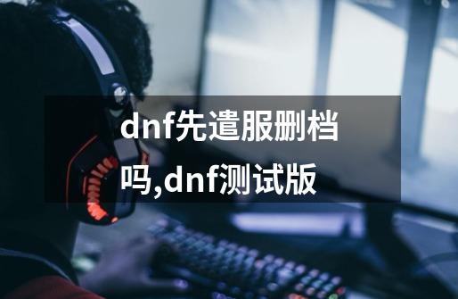 dnf先遣服删档吗,dnf测试版-第1张-游戏资讯-龙启网络