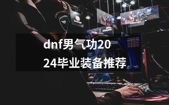 dnf男气功2024毕业装备推荐-第1张-游戏资讯-龙启网络