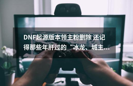 DNF起源版本领主粉删除 还记得那些年肝过的“冰龙、城主”吗？-第1张-游戏资讯-龙启网络