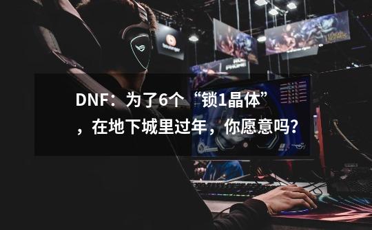 DNF：为了6个“锁1晶体”，在地下城里过年，你愿意吗？-第1张-游戏资讯-龙启网络