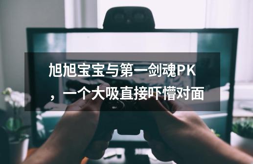 旭旭宝宝与第一剑魂PK，一个大吸直接吓懵对面-第1张-游戏资讯-龙启网络