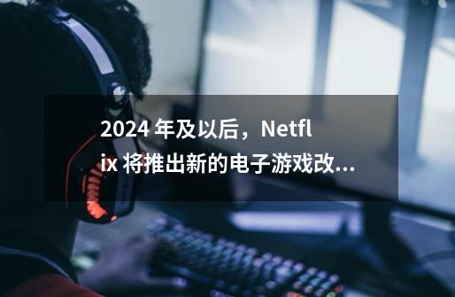 2024 年及以后，Netflix 将推出新的电子游戏改编作品-第1张-游戏资讯-龙启网络