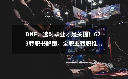 DNF：选对职业才是关键！6.23转职书解锁，全职业转职推荐分析-第1张-游戏资讯-龙启网络