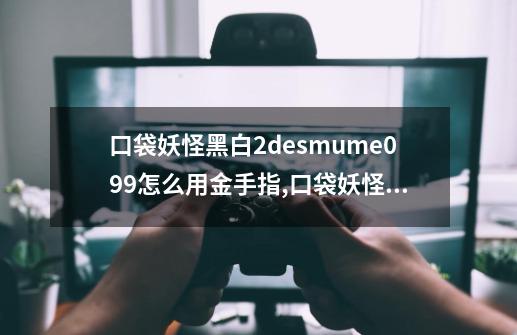 口袋妖怪黑白2desmume0.9.9怎么用金手指,口袋妖怪白2nds金手指-第1张-游戏资讯-龙启网络