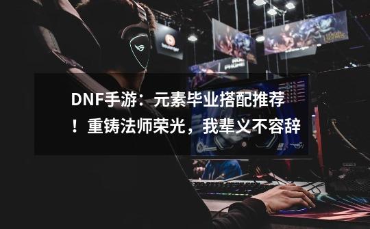 DNF手游：元素毕业搭配推荐！重铸法师荣光，我辈义不容辞-第1张-游戏资讯-龙启网络