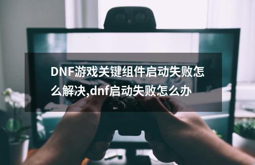 DNF游戏关键组件启动失败怎么解决,dnf启动失败怎么办-第1张-游戏资讯-龙启网络