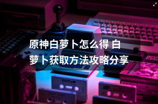 原神白萝卜怎么得 白萝卜获取方法攻略分享-第1张-游戏资讯-龙启网络