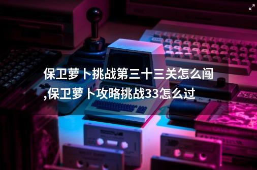 保卫萝卜挑战第三十三关怎么闯,保卫萝卜攻略挑战33怎么过-第1张-游戏资讯-龙启网络