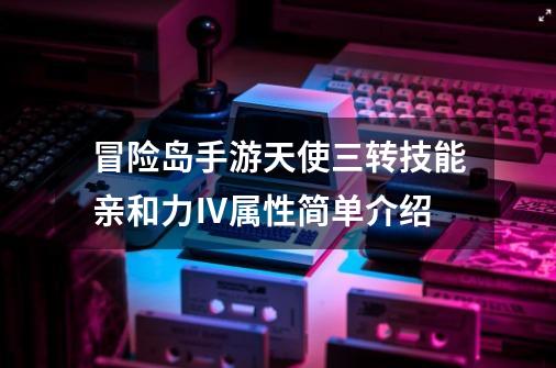 冒险岛手游天使三转技能亲和力Ⅳ属性简单介绍-第1张-游戏资讯-龙启网络