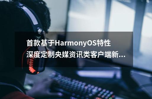 首款基于HarmonyOS特性深度定制央媒资讯类客户端新华网鸿蒙版正式上架-第1张-游戏资讯-龙启网络