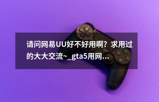 请问网易UU好不好用啊？求用过的大大交流~_gta5用网易悠悠会封号么-第1张-游戏资讯-龙启网络