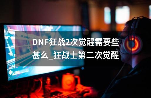 DNF狂战2次觉醒需要些甚么_狂战士第二次觉醒-第1张-游戏资讯-龙启网络