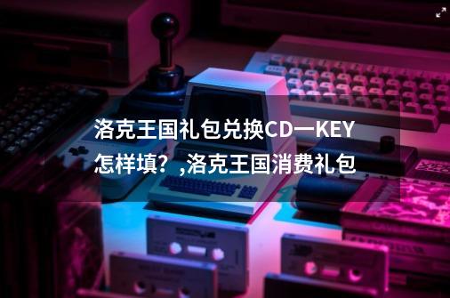 洛克王国礼包兑换CD一KEY怎样填？,洛克王国消费礼包-第1张-游戏资讯-龙启网络