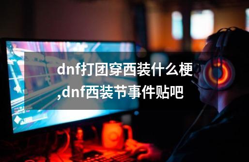 dnf打团穿西装什么梗,dnf西装节事件贴吧-第1张-游戏资讯-龙启网络