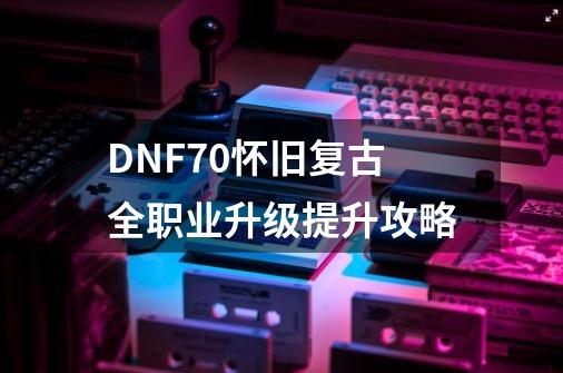 DNF70怀旧复古全职业升级提升攻略-第1张-游戏资讯-龙启网络