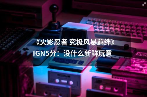 《火影忍者 究极风暴羁绊》IGN5分：没什么新鲜玩意-第1张-游戏资讯-龙启网络