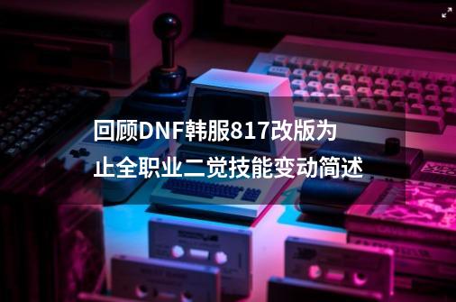 回顾DNF韩服817改版为止全职业二觉技能变动简述-第1张-游戏资讯-龙启网络