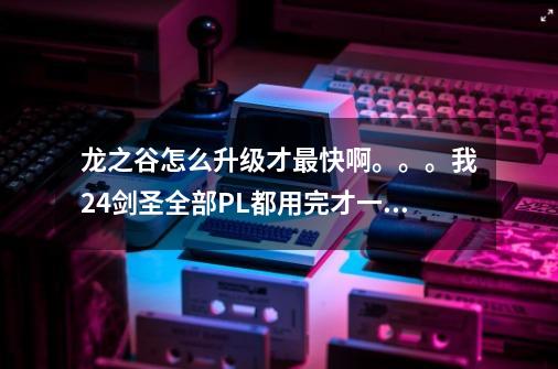 龙之谷怎么升级才最快啊。。。我24剑圣全部PL都用完才一半.......请详细些.....,龙之谷怎么升到2000级-第1张-游戏资讯-龙启网络