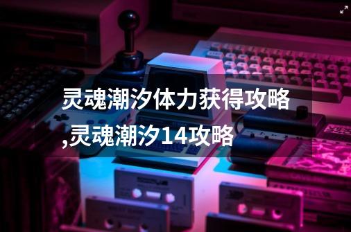 灵魂潮汐体力获得攻略,灵魂潮汐14攻略-第1张-游戏资讯-龙启网络