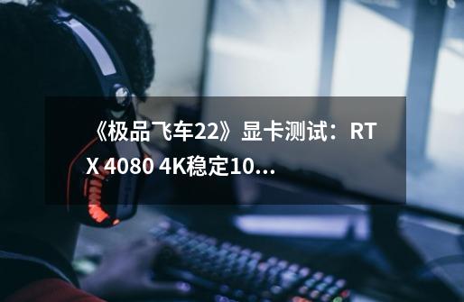 《极品飞车22》显卡测试：RTX 4080 4K稳定100帧左右-第1张-游戏资讯-龙启网络