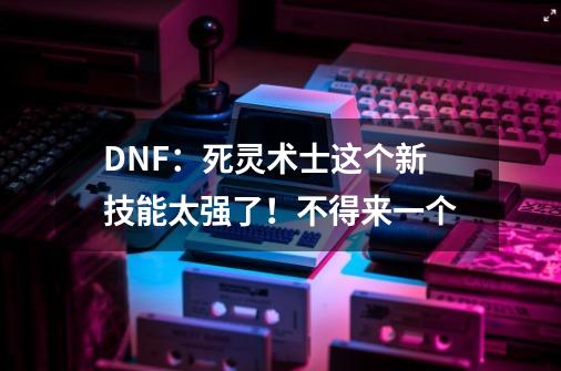 DNF：死灵术士这个新技能太强了！不得来一个-第1张-游戏资讯-龙启网络